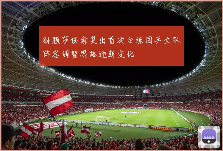 孙颖莎伤愈复出首次合练国乒女队阵容调整思路迎新变化